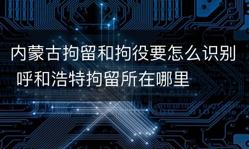 内蒙古拘留和拘役要怎么识别 呼和浩特拘留所在哪里