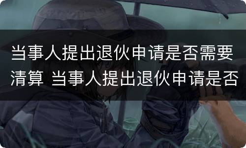当事人提出退伙申请是否需要清算 当事人提出退伙申请是否需要清算审批