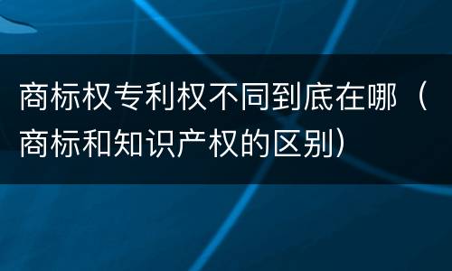 商标权专利权不同到底在哪（商标和知识产权的区别）