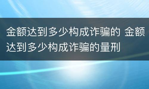金额达到多少构成诈骗的 金额达到多少构成诈骗的量刑