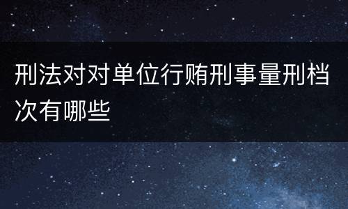 刑法对对单位行贿刑事量刑档次有哪些