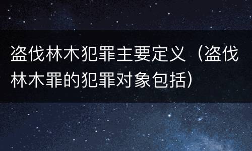 盗伐林木犯罪主要定义（盗伐林木罪的犯罪对象包括）