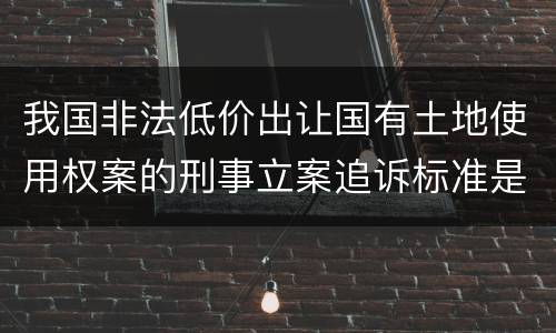 我国非法低价出让国有土地使用权案的刑事立案追诉标准是怎么规定