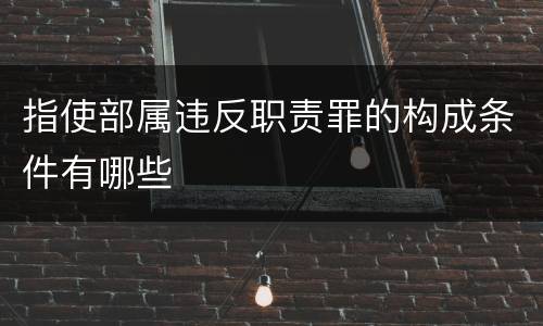 指使部属违反职责罪的构成条件有哪些
