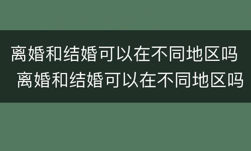 离婚和结婚可以在不同地区吗 离婚和结婚可以在不同地区吗女方