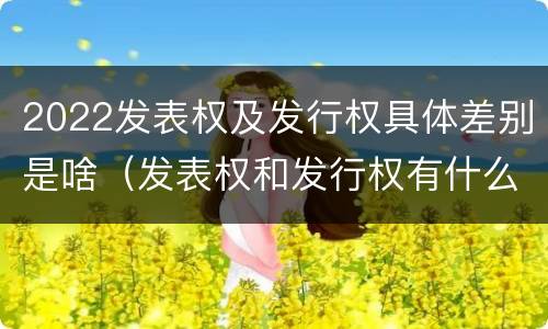 2022发表权及发行权具体差别是啥（发表权和发行权有什么区别）