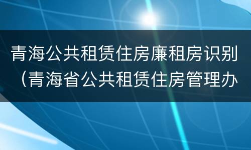 青海公共租赁住房廉租房识别（青海省公共租赁住房管理办法）