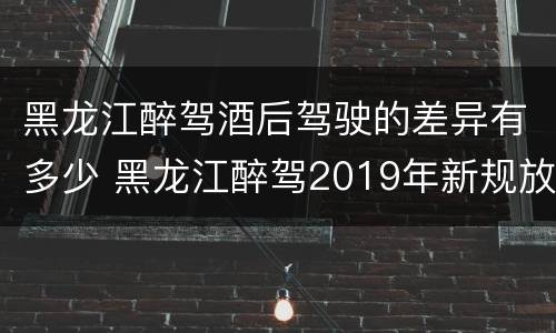 黑龙江醉驾酒后驾驶的差异有多少 黑龙江醉驾2019年新规放宽