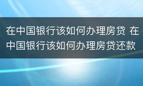 在中国银行该如何办理房贷 在中国银行该如何办理房贷还款