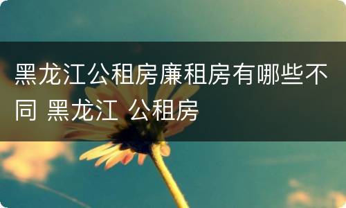 黑龙江公租房廉租房有哪些不同 黑龙江 公租房
