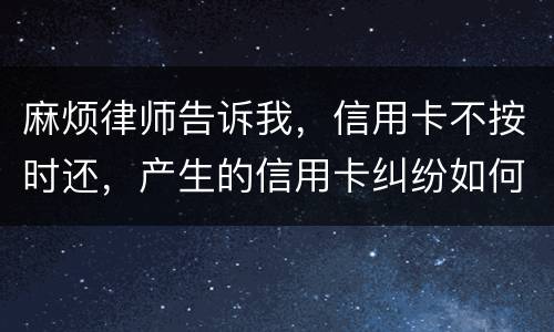 麻烦律师告诉我，信用卡不按时还，产生的信用卡纠纷如何处理
