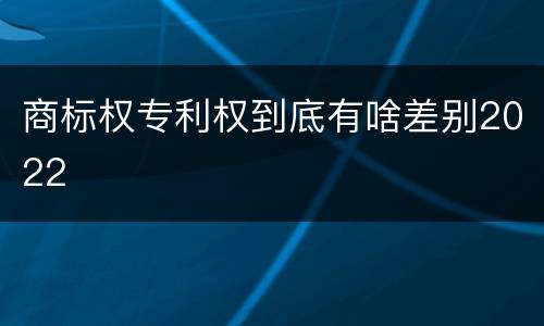 商标权专利权到底有啥差别2022