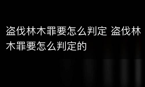 盗伐林木罪要怎么判定 盗伐林木罪要怎么判定的