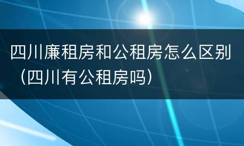 四川廉租房和公租房怎么区别（四川有公租房吗）