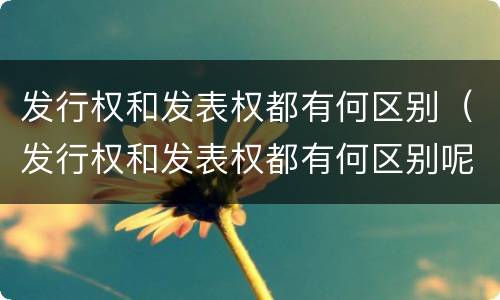 发行权和发表权都有何区别（发行权和发表权都有何区别呢）