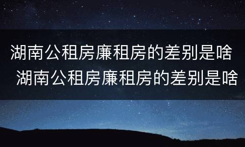 湖南公租房廉租房的差别是啥 湖南公租房廉租房的差别是啥啊