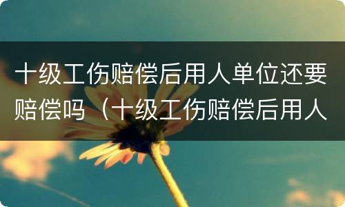 十级工伤赔偿后用人单位还要赔偿吗（十级工伤赔偿后用人单位还要赔偿吗怎么办）