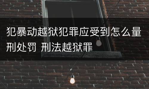 犯暴动越狱犯罪应受到怎么量刑处罚 刑法越狱罪
