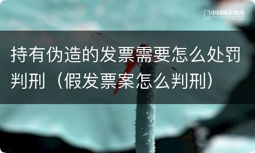 持有伪造的发票需要怎么处罚判刑（假发票案怎么判刑）
