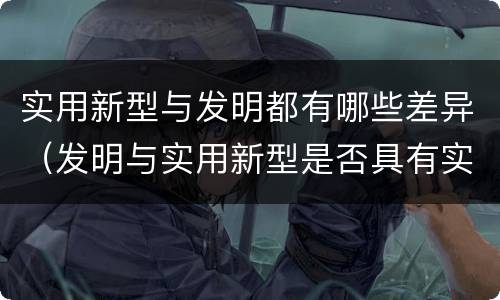 实用新型与发明都有哪些差异（发明与实用新型是否具有实用性）