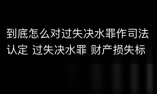 到底怎么对过失决水罪作司法认定 过失决水罪 财产损失标准