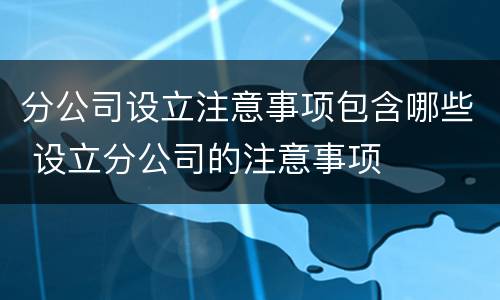 分公司设立注意事项包含哪些 设立分公司的注意事项