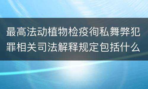 最高法动植物检疫徇私舞弊犯罪相关司法解释规定包括什么主要内容