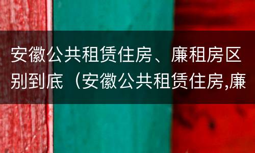 安徽公共租赁住房、廉租房区别到底（安徽公共租赁住房,廉租房区别到底在哪里）