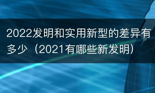2022发明和实用新型的差异有多少（2021有哪些新发明）