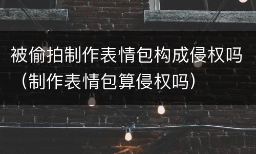 被偷拍制作表情包构成侵权吗（制作表情包算侵权吗）