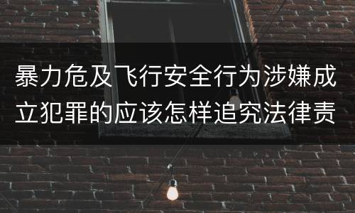 暴力危及飞行安全行为涉嫌成立犯罪的应该怎样追究法律责任