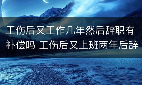 工伤后又工作几年然后辞职有补偿吗 工伤后又上班两年后辞职还可以获赔偿吗