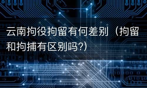 云南拘役拘留有何差别（拘留和拘捕有区别吗?）