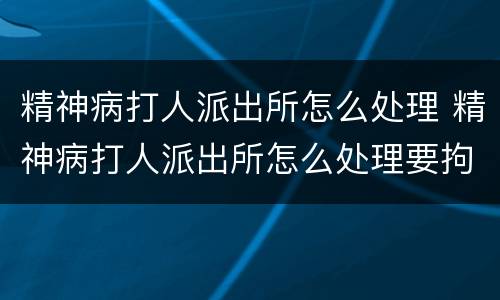 精神病打人派出所怎么处理 精神病打人派出所怎么处理要拘留吗