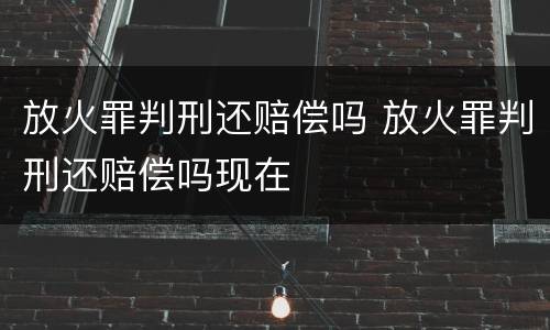 放火罪判刑还赔偿吗 放火罪判刑还赔偿吗现在