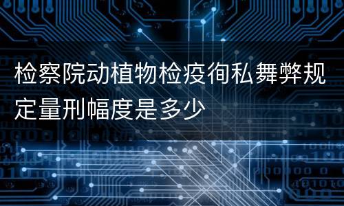 检察院动植物检疫徇私舞弊规定量刑幅度是多少