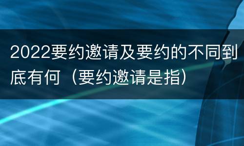 2022要约邀请及要约的不同到底有何（要约邀请是指）