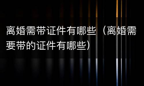 离婚需带证件有哪些（离婚需要带的证件有哪些）