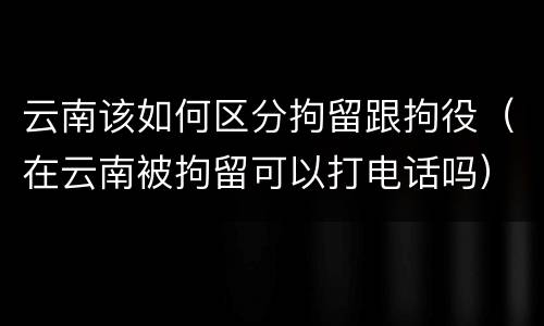 云南该如何区分拘留跟拘役（在云南被拘留可以打电话吗）