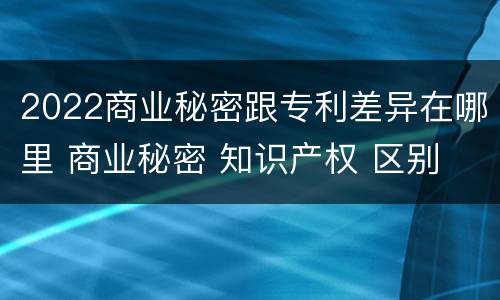 2022商业秘密跟专利差异在哪里 商业秘密 知识产权 区别