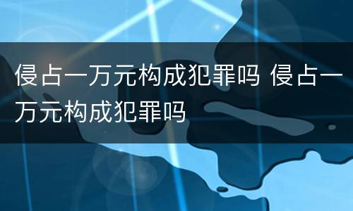 侵占一万元构成犯罪吗 侵占一万元构成犯罪吗