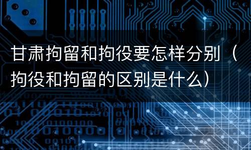 甘肃拘留和拘役要怎样分别（拘役和拘留的区别是什么）