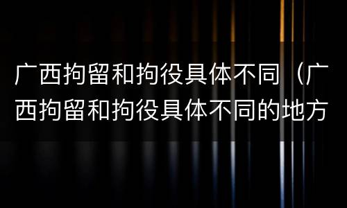 广西拘留和拘役具体不同（广西拘留和拘役具体不同的地方）