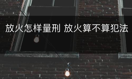 放火怎样量刑 放火算不算犯法