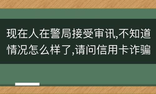 现在人在警局接受审讯,不知道情况怎么样了,请问信用卡诈骗罪是如何认定和处罚的
