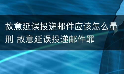 故意延误投递邮件应该怎么量刑 故意延误投递邮件罪