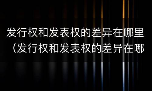 发行权和发表权的差异在哪里（发行权和发表权的差异在哪里体现）