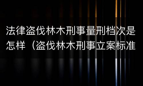 法律盗伐林木刑事量刑档次是怎样（盗伐林木刑事立案标准）