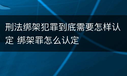 刑法绑架犯罪到底需要怎样认定 绑架罪怎么认定