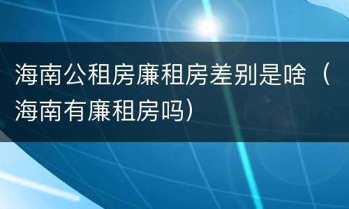 海南公租房廉租房差别是啥（海南有廉租房吗）